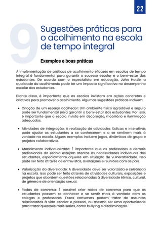 9
Criação de um espaço acolhedor: Um ambiente físico agradável e seguro
pode ser fundamental para garantir o bem-estar dos estudantes. Por isso,
é importante que a escola invista em decoração, mobiliário e iluminação
adequados.
Atividades de integração: A realização de atividades lúdicas e interativas
pode ajudar os estudantes a se conhecerem e a se sentirem mais à
vontade na escola. Alguns exemplos incluem jogos, dinâmicas de grupo e
projetos colaborativos.
Atendimento individualizado: É importante que os professores e demais
profissionais da escola estejam atentos às necessidades individuais dos
estudantes, especialmente aqueles em situação de vulnerabilidade. Isso
pode ser feito através de entrevistas, avaliações e reuniões com os pais.
Valorização da diversidade: A diversidade deve ser valorizada e celebrada
na escola. Isso pode ser feito através de atividades culturais, exposições e
projetos que abordem questões relacionadas à diversidade étnica, cultural,
de gênero e de orientação sexual.
Rodas de conversa: É possível criar rodas de conversa para que os
estudantes possam se conhecer e se sentir mais à vontade com os
colegas e professores. Essas conversas podem tratar de assuntos
relacionados à vida escolar e pessoal, ou mesmo ser uma oportunidade
para tratar questões mais sérias, como bullying e discriminação.
A implementação de práticas de acolhimento eficazes em escolas de tempo
integral é fundamental para garantir o sucesso escolar e o bem-estar dos
estudantes. De acordo com o especialista em educação, John Hattie, a
qualidade do acolhimento pode ter um impacto significativo no desempenho
escolar dos estudantes.
Diante disso, é importante que as escolas invistam em ações concretas e
criativas para promover o acolhimento. Algumas sugestões práticas incluem:
22
Sugestões práticas para
o acolhimento na escola
de tempo integral
Exemplos e boas práticas
 