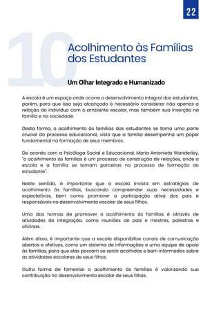 10
A escola é um espaço onde ocorre o desenvolvimento integral dos estudantes,
porém, para que isso seja alcançado é necessário considerar não apenas a
relação do indivíduo com o ambiente escolar, mas também sua inserção na
família e na sociedade.
Desta forma, o acolhimento às famílias dos estudantes se torna uma parte
crucial do processo educacional, visto que a família desempenha um papel
fundamental na formação de seus membros.
De acordo com a Psicóloga Social e Educacional, Maria Antonieta Wanderley,
"o acolhimento às famílias é um processo de construção de relações, onde a
escola e a família se tornam parceiras no processo de formação do
estudante".
Neste sentido, é importante que a escola invista em estratégias de
acolhimento às famílias, buscando compreender suas necessidades e
expectativas, bem como promover a participação ativa dos pais e
responsáveis no desenvolvimento escolar de seus filhos.
Uma das formas de promover o acolhimento às famílias é através de
atividades de integração, como reuniões de pais e mestres, palestras e
oficinas.
Além disso, é importante que a escola disponibilize canais de comunicação
abertos e efetivos, como um sistema de informações e uma equipe de apoio
às famílias, para que elas possam se sentir acolhidas e bem informadas sobre
as atividades escolares de seus filhos.
Outra forma de fomentar o acolhimento às famílias é valorizando sua
contribuição no desenvolvimento escolar de seus filhos.
22
Acolhimento às Famílias
dos Estudantes
Um Olhar Integrado e Humanizado
 