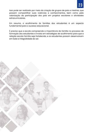 Isso pode ser realizado por meio da criação de grupos de pais e mestres, que
possam compartilhar suas vivências e conhecimentos, bem como pela
valorização da participação dos pais em projetos escolares e atividades
extracurriculares.
Em resumo, o acolhimento às famílias dos estudantes é um aspecto
fundamental para o sucesso educacional.
É preciso que a escola compreenda a importância da família no processo de
formação dos estudantes e invista em estratégias de acolhimento para que a
relação escola-família seja fortalecida, e os estudantes possam desenvolvam
em toda a integralidade do ser.
23
 