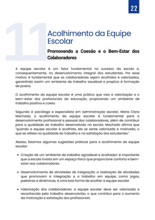 11
Criação de um ambiente de trabalho agradável e acolhedor: é importante
que a escola invista em um espaço físico que proporcione conforto e bem-
estar aos colaboradores.
Desenvolvimento de atividades de integração: a realização de atividades
que promovam a integração e o trabalho em equipe, como jogos,
palestras e dinâmicas, é uma boa forma de acolher a equipe escolar.
Valorização dos colaboradores: a equipe escolar deve ser valorizada e
reconhecida pelo trabalho desenvolvido, o que contribui para o aumento
da motivação e satisfação dos profissionais.
A equipe escolar é um fator fundamental no sucesso da escola e,
consequentemente, no desenvolvimento integral dos estudantes. Por esse
motivo, é fundamental que os colaboradores sejam acolhidos e valorizados,
garantindo assim um ambiente de trabalho saudável e propício à formação
de jovens.
O acolhimento da equipe escolar é uma prática que visa a valorização e o
bem-estar dos profissionais da educação, propiciando um ambiente de
trabalho positivo e coeso.
Segundo a psicóloga e especialista em administração escolar, Maria Clara
Machado, o acolhimento da equipe escolar é fundamental para o
desenvolvimento profissional e pessoal dos colaboradores, além de contribuir
para a qualidade do trabalho desenvolvido na escola. Machado afirma que
"quando a equipe escolar é acolhida, ela se sente valorizada e motivada, o
que se reflete na qualidade do trabalho e na satisfação dos estudantes."
Abaixo, listamos algumas sugestões práticas para o acolhimento da equipe
escolar:
22
Acolhimento da Equipe
Escolar
Promovendo a Coesão e o Bem-Estar dos
Colaboradores
 