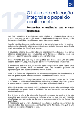 12
Nos últimos anos, tem-se observado uma tendência crescente de se valorizar
a educação integral e o acolhimento como elementos chave na formação de
jovens saudáveis, bem-equilibrados e prontos para o mundo.
Não há dúvida de que o acolhimento é uma peça fundamental no quebra-
cabeça da educação integral, permitindo aos estudantes uma experiência
mais completa e significativa na escola.
A educação integral é considerada uma abordagem holística, que tem como
objetivo proporcionar aos estudantes uma formação integral, tanto na
dimensão cognitiva quanto na social, emocional e física.
O acolhimento, por sua vez, é uma prática que busca criar um ambiente
escolar acolhedor, seguro e propício ao desenvolvimento dos estudantes.
É importante destacar que, de acordo com o especialista John Hattie, uma
escola que acolhe seus estudantes tem um impacto positivo na
aprendizagem e no desenvolvimento desses jovens.
Com o aumento da importância da educação integral e do acolhimento, é
natural que se espere uma evolução no setor educacional no futuro.
Já é possível identificar algumas tendências em relação a esses temas, como
o aumento da atenção individualizada, a valorização do protagonismo juvenil
e a crescente importância da colaboração entre famílias e escolas.
Além disso, espera-se que as práticas de acolhimento sejam cada vez mais
incorporadas à rotina escolar, tornando-se um elemento inseparável da
educação integral.
Em síntese, o futuro da educação integral e o papel do acolhimento são
aspectos que merecem atenção e reflexão, uma vez que têm um impacto
significativo na formação de jovens e, consequentemente, no futuro da
sociedade.
É necessário que o setor educacional se adapte e evolua para atender às
necessidades dos estudantes, promovendo uma formação integral e um
ambiente escolar acolhedor e seguro.
24
O futuro da educação
integral e o papel do
acolhimento
Perspectivas e tendências para o setor
educacional.
 
