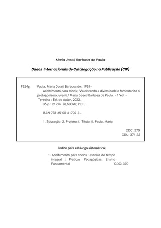 Paula, Maria Joseli Barbosa de, 1981-
Acolhimento para todos: Valorizando a diversidade e fomentando o
protagonismo juvenil / Maria Joselí Barbosa de Paula. - 1°ed. -
Teresina : Ed. do Autor, 2023.
36 p.: 21 cm. {8,500kb; PDF}
ISBN 978-65-00-61702-3 .
1. Educação. 2. Projetos I. Título II. Paula, Maria
CDC: 370
CDU: 371.32
P324g
Índice para catálogo sistemático:
Acolhimento para todos : escolas de tempo
integral : Práticas Pedagógicas: Ensino
Fundamental
1.
CDC: 370
Maria Joselí Barbosa de Paula
Dados Internacionais de Catalogação na Publicação (CIP)
 