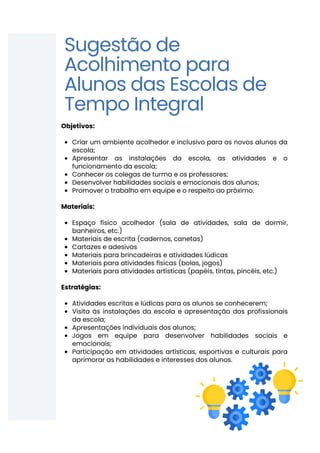 Criar um ambiente acolhedor e inclusivo para os novos alunos da
escola;
Apresentar as instalações da escola, as atividades e o
funcionamento da escola;
Conhecer os colegas de turma e os professores;
Desenvolver habilidades sociais e emocionais dos alunos;
Promover o trabalho em equipe e o respeito ao próximo.
Espaço físico acolhedor (sala de atividades, sala de dormir,
banheiros, etc.)
Materiais de escrita (cadernos, canetas)
Cartazes e adesivos
Materiais para brincadeiras e atividades lúdicas
Materiais para atividades físicas (bolas, jogos)
Materiais para atividades artísticas (papéis, tintas, pincéis, etc.)
Atividades escritas e lúdicas para os alunos se conhecerem;
Visita às instalações da escola e apresentação dos profissionais
da escola;
Apresentações individuais dos alunos;
Jogos em equipe para desenvolver habilidades sociais e
emocionais;
Participação em atividades artísticas, esportivas e culturais para
aprimorar as habilidades e interesses dos alunos.
Objetivos:
Materiais:
Estratégias:
Sugestão de
Acolhimento para
Alunos das Escolas de
Tempo Integral
 