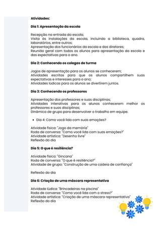 Dia 4: Como você lida com suas emoções?
Atividades:
Dia 1: Apresentação da escola
Recepção na entrada da escola;
Visita às instalações da escola, incluindo a biblioteca, quadra,
laboratórios, entre outros;
Apresentação dos funcionários da escola e dos diretores;
Reunião geral com todos os alunos para apresentação da escola e
das expectativas para o ano.
Dia 2: Conhecendo os colegas de turma
Jogos de apresentação para os alunos se conhecerem;
Atividades escritas para que os alunos compartilhem suas
expectativas e interesses para o ano;
Atividades lúdicas para os alunos se divertirem juntos.
Dia 3: Conhecendo os professores
Apresentação dos professores e suas disciplinas;
Atividades interativas para os alunos conhecerem melhor os
professores e suas disciplinas;
Dinâmica de grupo para desenvolver o trabalho em equipe.
Atividade física: "Jogo da memória"
Roda de conversa: "Como você lida com suas emoções?"
Atividade artística: "Desenho livre"
Reflexão do dia
Dia 5: O que é resiliência?
Atividade física: "Gincana"
Roda de conversa: "O que é resiliência?"
Atividade de grupo: "Construção de uma cadeia de confiança"
Reflexão do dia
Dia 6: Criação de uma máscara representativa
Atividade lúdica: "Brincadeiras na piscina"
Roda de conversa: "Como você lida com o stress?"
Atividade artística: "Criação de uma máscara representativa"
Reflexão do dia
 