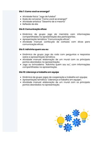 Atividade física: "Jogo de futebol"
Roda de conversa: "Como você se enxerga?"
Atividade artística: "Desenho de si mesmo"
Reflexão do dia
Dinâmica de grupo: jogo da memória com informações
compartilhadas na apresentação dos participantes;
Apresentação temática: "Comunicação eficaz";
Atividade manual: confecção de cartazes com dicas para
comunicação eficaz.
Dinâmica de grupo: jogo da roda com perguntas e respostas
sobre a apresentação temática;
Atividade manual: elaboração de um mural com os principais
pontos abordados na apresentação;
Jogo ou brincadeira: "Adivinha quem sou eu", com informações
compartilhadas na apresentação.
Dinâmica de grupo: jogos de cooperação e trabalho em equipe;
Apresentação temática: "Liderança e trabalho em equipe";
Atividade manual: elaboração de um mural com os principais
pontos abordados na apresentação.
Dia 7: Como você se enxerga?
Dia 8: Comunicação eficaz
Dia 9: Adivinha quem sou eu
Dia 10: Liderança e trabalho em equipe
 