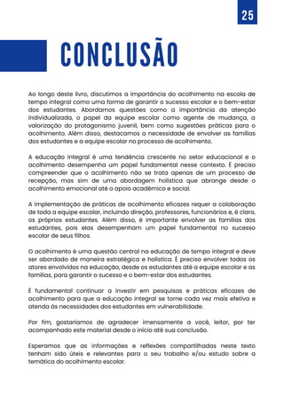 CONCLUSÃO
Ao longo deste livro, discutimos a importância do acolhimento na escola de
tempo integral como uma forma de garantir o sucesso escolar e o bem-estar
dos estudantes. Abordamos questões como a importância da atenção
individualizada, o papel da equipe escolar como agente de mudança, a
valorização do protagonismo juvenil, bem como sugestões práticas para o
acolhimento. Além disso, destacamos a necessidade de envolver as famílias
dos estudantes e a equipe escolar no processo de acolhimento.
A educação integral é uma tendência crescente no setor educacional e o
acolhimento desempenha um papel fundamental nesse contexto. É preciso
compreender que o acolhimento não se trata apenas de um processo de
recepção, mas sim de uma abordagem holística que abrange desde o
acolhimento emocional até o apoio acadêmico e social.
A implementação de práticas de acolhimento eficazes requer a colaboração
de toda a equipe escolar, incluindo direção, professores, funcionários e, é claro,
os próprios estudantes. Além disso, é importante envolver as famílias dos
estudantes, pois elas desempenham um papel fundamental no sucesso
escolar de seus filhos.
O acolhimento é uma questão central na educação de tempo integral e deve
ser abordado de maneira estratégica e holística. É preciso envolver todos os
atores envolvidos na educação, desde os estudantes até a equipe escolar e as
famílias, para garantir o sucesso e o bem-estar dos estudantes.
É fundamental continuar a investir em pesquisas e práticas eficazes de
acolhimento para que a educação integral se torne cada vez mais efetiva e
atenda às necessidades dos estudantes em vulnerabilidade.
Por fim, gostaríamos de agradecer imensamente a você, leitor, por ter
acompanhado este material desde o início até sua conclusão.
Esperamos que as informações e reflexões compartilhadas neste texto
tenham sido úteis e relevantes para o seu trabalho e/ou estudo sobre a
temática do acolhimento escolar.
25
 