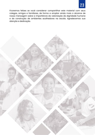 Ficaremos felizes se você considerar compartilhar este material com seus
colegas, amigos e familiares, de forma a ampliar ainda mais o alcance de
nossa mensagem sobre a importância da valorização da dignidade humana
e da construção de ambientes acolhedores na escola. Agradecemos sua
atenção e dedicação.
23
 