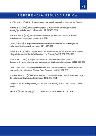 R E F E R Ê N C I A B I B L I O G R Á F I C A
26
Araújo, M. C. (2010). Acolhimento escolar: teoria e prática. São Paulo: Cortez.
Barros, R. M. (2015). Educação integral: o acolhimento como proposta
pedagógica. Educação e Pesquisa, 41(2), 365-375.
Brackmann, A. (2011). Acolhimento escolar: processo e desafios. Revista
Brasileira de Educação, 16(48), 819-832.
Calvo, P. (2012). A importância do acolhimento escolar na formação de
cidadãos. Revista de Educação, 37(1), 123-132.
Oliveira, T. R. (2015). A importância do acolhimento escolar para a formação
integral de alunos. Revista Brasileira de Educação, 20(63), 985-996.
Santos, M. L. (2017). A importância do acolhimento escolar para o
desenvolvimento integral dos estudantes. Revista de Educação, 42(2), 321-331.
Silva, J. M. (2014). Acolhimento escolar: um olhar sobre sua importância na
formação de cidadãos. Educação e Pesquisa, 40(3), 567-577.
Vasconcelos, A. L. (2016). A importância do acolhimento escolar na formação
de cidadãos. Revista de Educação, 41(1), 234-244.
Piaget, J. (1974). A equilibração das estruturas cognitivas. São Paulo: Editora
Ática.
Freire, P. (1970). Pedagogia do oprimido. Rio de Janeiro: Paz e Terra.
 