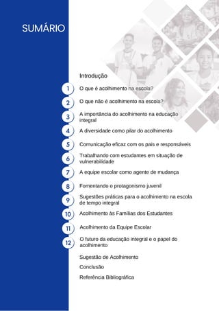 SUMÁRIO
O que é acolhimento na escola?
Introdução
Conclusão
Referência Bibliográfica
1
2
3
4
5
6
7
8
9
11
10
12
O que não é acolhimento na escola?
A importância do acolhimento na educação
integral
A diversidade como pilar do acolhimento
Comunicação eficaz com os pais e responsáveis
Trabalhando com estudantes em situação de
vulnerabilidade
A equipe escolar como agente de mudança
Fomentando o protagonismo juvenil
Sugestões práticas para o acolhimento na escola
de tempo integral
Acolhimento da Equipe Escolar
Acolhimento às Famílias dos Estudantes
O futuro da educação integral e o papel do
acolhimento
Sugestão de Acolhimento
 