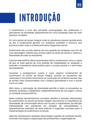 INTRODUÇÃO
O acolhimento é uma das principais preocupações dos professores e
educadores na atualidade, especialmente em uma sociedade cada vez mais
diversa e complexa.
Em uma escola de tempo integral, onde os estudantes passam grande parte
do dia, é fundamental garantir um ambiente acolhedor e inclusivo, que
promova o bem-estar e o desenvolvimento integral dos alunos.
Acolhimento não se trata apenas de uma questão de recepção, mas sim de
uma abordagem holística que envolve todas as áreas da escola e valoriza a
diversidade de todos os estudantes.
É preciso desmistificar ideias equivocadas sobre o acolhimento, como a noção
de que se trata apenas de uma questão de hospitalidade ou recepção, e
entender a importância desta prática para o sucesso escolar e o bem-estar
dos estudantes.
Fomentar o protagonismo juvenil é outro aspecto fundamental do
acolhimento na escola de tempo integral. Quando os estudantes são
valorizados e envolvidos ativamente na construção do ambiente escolar, eles
se tornam mais comprometidos com o próprio aprendizado e com a escola
como um todo.
Além disso, a valorização da diversidade permite a todos os estudantes se
sentirem acolhidos e respeitados, independentemente de sua origem, cultura
ou condição socioeconômica.
Neste material, apresentaremos conceitos, desafios e soluções relacionados
ao acolhimento na escola de tempo integral. Discutiremos a importância da
diversidade, da comunicação eficaz com os pais e responsáveis, da atenção
individualizada aos estudantes em situação de vulnerabilidade, e
apresentaremos exemplos de boas práticas e sugestões concretas para a
implementação do acolhimento na escola.
Ademais, abordaremos questões relacionadas à gestão do ambiente escolar,
incluindo a formação e capacitação dos profissionais, a organização do
05
 
