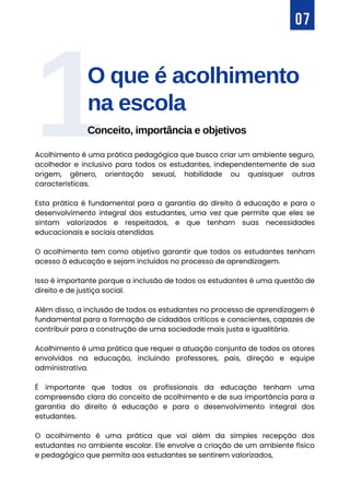 O que é acolhimento
na escola
Conceito, importância e objetivos
1
07
Acolhimento é uma prática pedagógica que busca criar um ambiente seguro,
acolhedor e inclusivo para todos os estudantes, independentemente de sua
origem, gênero, orientação sexual, habilidade ou quaisquer outras
características.
Esta prática é fundamental para a garantia do direito à educação e para o
desenvolvimento integral dos estudantes, uma vez que permite que eles se
sintam valorizados e respeitados, e que tenham suas necessidades
educacionais e sociais atendidas.
O acolhimento tem como objetivo garantir que todos os estudantes tenham
acesso à educação e sejam incluídos no processo de aprendizagem.
Isso é importante porque a inclusão de todos os estudantes é uma questão de
direito e de justiça social.
Além disso, a inclusão de todos os estudantes no processo de aprendizagem é
fundamental para a formação de cidadãos críticos e conscientes, capazes de
contribuir para a construção de uma sociedade mais justa e igualitária.
Acolhimento é uma prática que requer a atuação conjunta de todos os atores
envolvidos na educação, incluindo professores, pais, direção e equipe
administrativa.
É importante que todos os profissionais da educação tenham uma
compreensão clara do conceito de acolhimento e de sua importância para a
garantia do direito à educação e para o desenvolvimento integral dos
estudantes.
O acolhimento é uma prática que vai além da simples recepção dos
estudantes no ambiente escolar. Ele envolve a criação de um ambiente físico
e pedagógico que permita aos estudantes se sentirem valorizados,
 