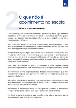 O que não é
acolhimento na escola
Mitos e equívocos comuns
2
09
É fundamental para esclarecer conceitos e desmitificar ideias equivocadas a
respeito da prática do acolhimento escolar. É comum haver confusão quanto
ao que é e o que não é considerado acolhimento, o que pode levar a práticas
inadequadas e ineficazes.
Uma das ideias equivocadas é que o acolhimento se limita apenas a uma
atitude amigável e cordial por parte dos profissionais da escola, sem que haja
uma abordagem mais profunda e estruturada.
De acordo com a psicóloga e especialista em acolhimento escolar, Maria José
Soares, "o acolhimento não se resume apenas a um sorriso ou a uma conversa
informal, mas sim a uma abordagem sistêmica e estruturada, que contemple
desde a criação de espaços acolhedores, até a formação dos profissionais e a
valorização da diversidade".
Outra ideia equivocada é que o acolhimento é uma responsabilidade
exclusiva dos professores, sem envolvimento de outros profissionais da escola.
O acolhimento é uma responsabilidade de toda a equipe escolar, que deve
trabalhar em conjunto para garantir um ambiente acolhedor e inclusivo para
todos os estudantes.
Além disso, muitas vezes se pensa que o acolhimento é uma ação pontual,
realizada apenas em momentos específicos, como a chegada de um novo
estudante ou a solução de um conflito.
Na verdade, o acolhimento deve ser uma prática constante e incorporada
como parte da rotina escolar, com ações planejadas e sistemáticas.
Por fim, é importante destacar que o acolhimento não se confunde com a
permissividade ou a falta de rigor na escola.
 