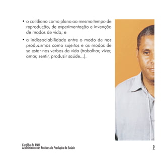 Cartilha da PNH
Acolhimento nas Práticas de Produção de Saúde 9
• o cotidiano como plano ao mesmo tempo de
reprodução, de experimentação e invenção
de modos de vida; e
• a indissociabilidade entre o modo de nos
produzirmos como sujeitos e os modos de
se estar nos verbos da vida (trabalhar, viver,
amar, sentir, produzir saúde...).
 