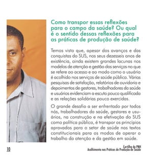 Cartilha da PNH
Acolhimento nas Práticas de Produção de Saúde10
Como transpor essas reﬂexões
para o campo da saúde? Ou qual
é o sentido dessas reﬂexões para
as práticas de produção de saúde?
Temos visto que, apesar dos avanços e das
conquistas do SUS, nos seus dezesseis anos de
existência, ainda existem grandes lacunas nos
modelos de atenção e gestão dos serviços no que
se refere ao acesso e ao modo como o usuário
é acolhido nos serviços de saúde pública. Várias
pesquisas de satisfação, relatórios de ouvidoria e
depoimentos de gestores, trabalhadores da saúde
e usuários evidenciam a escuta pouco qualificada
e as relações solidárias pouco exercidas.
O grande desafio a ser enfrentado por todos
nós, trabalhadores da saúde, gestores e usu-
ários, na construção e na efetivação do SUS
como política pública, é transpor os princípios
aprovados para o setor de saúde nos textos
constitucionais para os modos de operar o
trabalho da atenção e da gestão em saúde.
 