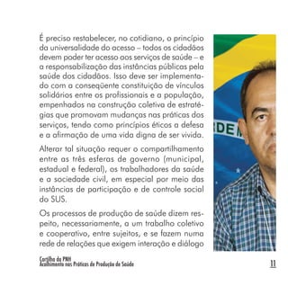 Cartilha da PNH
Acolhimento nas Práticas de Produção de Saúde 11
É preciso restabelecer, no cotidiano, o princípio
da universalidade do acesso – todos os cidadãos
devem poder ter acesso aos serviços de saúde – e
a responsabilização das instâncias públicas pela
saúde dos cidadãos. Isso deve ser implementa-
do com a conseqüente constituição de vínculos
solidários entre os profissionais e a população,
empenhados na construção coletiva de estraté-
gias que promovam mudanças nas práticas dos
serviços, tendo como princípios éticos a defesa
e a afirmação de uma vida digna de ser vivida.
Alterar tal situação requer o compartilhamento
entre as três esferas de governo (municipal,
estadual e federal), os trabalhadores da saúde
e a sociedade civil, em especial por meio das
instâncias de participação e de controle social
do SUS.
Os processos de produção de saúde dizem res-
peito, necessariamente, a um trabalho coletivo
e cooperativo, entre sujeitos, e se fazem numa
rede de relações que exigem interação e diálogo
 