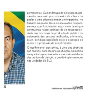 Cartilha da PNH
Acolhimento nas Práticas de Produção de Saúde
12
permanentes. Cuidar dessa rede de relações, per-
meadas como são por assimetrias de saber e de
poder, é uma exigência maior, um imperativo, no
trabalho em saúde. Pois é em meio a tais relações,
em seus questionamentos, e por meio delas que
construímos nossas práticas de co-responsabili-
dade nos processos de produção de saúde e de
autonomia das pessoas implicadas, afirmando,
assim, a indissociabilidade entre a produção de
saúde e a produção de subjetividades.
O acolhimento, pensamos, é uma das diretrizes
que contribui para alterar essa situação, na medida
em que incorpora a análise e a revisão cotidiana
das práticas de atenção e gestão implementadas
nas unidades do SUS.
 
