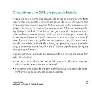 Cartilha da PNH
Acolhimento nas Práticas de Produção de Saúde
13
O acolhimento no SUS: um pouco de história
A idéia de acolhimento nos serviços de saúde já acumula uma farta
experiência em diversos serviços de saúde do SUS. Tal experiência
é heterogênea como o próprio SUS e tem acúmulos positivos e ne-
gativos. Reconhecer essa longa trajetória, ao falar do acolhimento,
significa por um lado reconhecer que grande parte do que sabemos
hoje se deve a esse acúmulo prático, mas também, por outro lado,
é preciso esclarecer a “qual” acolhimento estamos nos referindo, já
que algumas dessas experiências inscreveram o acolhimento numa
atitude voluntária de bondade e favor, por parte de alguns profissio-
nais, e deram ao nome “acolhimento” alguns significados dos quais
não compartilhamos.
Tradicionalmente, a noção de acolhimento no campo da saúde tem
sido identificada:
• ora como uma dimensão espacial, que se traduz em recepção
administrativa e ambiente confortável;
• ora como uma ação de triagem administrativa e repasse de enca-
minhamentos para serviços especializados.
 