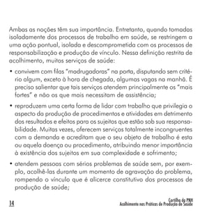Cartilha da PNH
Acolhimento nas Práticas de Produção de Saúde14
Ambas as noções têm sua importância. Entretanto, quando tomadas
isoladamente dos processos de trabalho em saúde, se restringem a
uma ação pontual, isolada e descomprometida com os processos de
responsabilização e produção de vínculo. Nessa definição restrita de
acolhimento, muitos serviços de saúde:
• convivem com filas “madrugadoras” na porta, disputando sem crité-
rio algum, exceto à hora de chegada, algumas vagas na manhã. É
preciso salientar que tais serviços atendem principalmente os “mais
fortes” e não os que mais necessitam de assistência;
• reproduzem uma certa forma de lidar com trabalho que privilegia o
aspecto da produção de procedimentos e atividades em detrimento
dos resultados e efeitos para os sujeitos que estão sob sua responsa-
bilidade. Muitas vezes, oferecem serviços totalmente incongruentes
com a demanda e acreditam que o seu objeto de trabalho é esta
ou aquela doença ou procedimento, atribuindo menor importância
à existência dos sujeitos em sua complexidade e sofrimento;
• atendem pessoas com sérios problemas de saúde sem, por exem-
plo, acolhê-las durante um momento de agravação do problema,
rompendo o vínculo que é alicerce constitutivo dos processos de
produção de saúde;
 