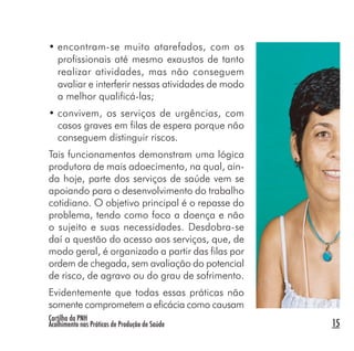 Cartilha da PNH
Acolhimento nas Práticas de Produção de Saúde 15
• encontram-se muito atarefados, com os
profissionais até mesmo exaustos de tanto
realizar atividades, mas não conseguem
avaliar e interferir nessas atividades de modo
a melhor qualificá-las;
• convivem, os serviços de urgências, com
casos graves em filas de espera porque não
conseguem distinguir riscos.
Tais funcionamentos demonstram uma lógica
produtora de mais adoecimento, na qual, ain-
da hoje, parte dos serviços de saúde vem se
apoiando para o desenvolvimento do trabalho
cotidiano. O objetivo principal é o repasse do
problema, tendo como foco a doença e não
o sujeito e suas necessidades. Desdobra-se
daí a questão do acesso aos serviços, que, de
modo geral, é organizado a partir das filas por
ordem de chegada, sem avaliação do potencial
de risco, de agravo ou do grau de sofrimento.
Evidentemente que todas essas práticas não
somente comprometem a eficácia como causam
 