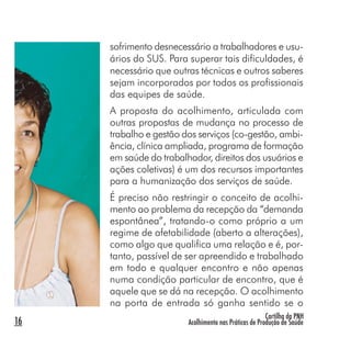 Cartilha da PNH
Acolhimento nas Práticas de Produção de Saúde16
sofrimento desnecessário a trabalhadores e usu-
ários do SUS. Para superar tais dificuldades, é
necessário que outras técnicas e outros saberes
sejam incorporados por todos os profissionais
das equipes de saúde.
A proposta do acolhimento, articulada com
outras propostas de mudança no processo de
trabalho e gestão dos serviços (co-gestão, ambi-
ência, clínica ampliada, programa de formação
em saúde do trabalhador, direitos dos usuários e
ações coletivas) é um dos recursos importantes
para a humanização dos serviços de saúde.
É preciso não restringir o conceito de acolhi-
mento ao problema da recepção da “demanda
espontânea”, tratando-o como próprio a um
regime de afetabilidade (aberto a alterações),
como algo que qualifica uma relação e é, por-
tanto, passível de ser apreendido e trabalhado
em todo e qualquer encontro e não apenas
numa condição particular de encontro, que é
aquele que se dá na recepção. O acolhimento
na porta de entrada só ganha sentido se o
 