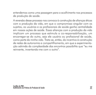 Cartilha da PNH
Acolhimento nas Práticas de Produção de Saúde 17
entendemos como uma passagem para o acolhimento nos processos
de produção de saúde.
A reversão desse processo nos convoca à construção de alianças éticas
com a produção da vida, em que o compromisso singular com os
sujeitos, os usuários e os profissionais de saúde ganhe centralidade
em nossas ações de saúde. Essas alianças com a produção da vida
implicam um processo que estimula a co-responsabilização, um
encarregar-se do outro, seja ele usuário ou profissional de saúde,
como parte da minha vida. Trata-se, então, do incentivo à construção
de redes de autonomia e compartilhamento, em que a experimenta-
ção advinda da complexidade dos encontros possibilita que “eu me
reinvente, inventando-me com o outro”.
 