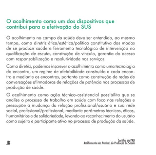 Cartilha da PNH
Acolhimento nas Práticas de Produção de Saúde18
O acolhimento como um dos dispositivos que
contribui para a efetivação do SUS
O acolhimento no campo da saúde deve ser entendido, ao mesmo
tempo, como diretriz ética/estética/política constitutiva dos modos
de se produzir saúde e ferramenta tecnológica de intervenção na
qualificação de escuta, construção de vínculo, garantia do acesso
com responsabilização e resolutividade nos serviços.
Como diretriz, podemos inscrever o acolhimento como uma tecnologia
do encontro, um regime de afetabilidade construído a cada encon-
tro e mediante os encontros, portanto como construção de redes de
conversações afirmadoras de relações de potência nos processos de
produção de saúde.
O acolhimento como ação técnico-assistencial possibilita que se
analise o processo de trabalho em saúde com foco nas relações e
pressupõe a mudança da relação profissional/usuário e sua rede
social, profissional/profissional, mediante parâmetros técnicos, éticos,
humanitários e de solidariedade, levando ao reconhecimento do usuário
como sujeito e participante ativo no processo de produção da saúde.
 