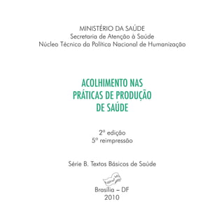 MINISTÉRIO DA SAÚDE
Secretaria de Atenção à Saúde
Núcleo Técnico da Política Nacional de Humanização
ACOLHIMENTO NAS
PRÁTICAS DE PRODUÇÃO
DE SAÚDE
2ª edição
5ª reimpressão
Série B. Textos Básicos de Saúde
Brasília − DF
2010
 