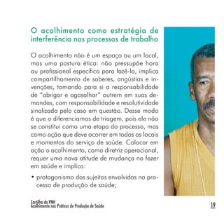 Cartilha da PNH
Acolhimento nas Práticas de Produção de Saúde 19
O acolhimento como estratégia de
interferência nos processos de trabalho
O acolhimento não é um espaço ou um local,
mas uma postura ética: não pressupõe hora
ou profissional específico para fazê-lo, implica
compartilhamento de saberes, angústias e in-
venções, tomando para si a responsabilidade
de “abrigar e agasalhar” outrem em suas de-
mandas, com responsabilidade e resolutividade
sinalizada pelo caso em questão. Desse modo
é que o diferenciamos de triagem, pois ele não
se constitui como uma etapa do processo, mas
como ação que deve ocorrer em todos os locais
e momentos do serviço de saúde. Colocar em
ação o acolhimento, como diretriz operacional,
requer uma nova atitude de mudança no fazer
em saúde e implica:
• protagonismo dos sujeitos envolvidos no pro-
cesso de produção de saúde;
 