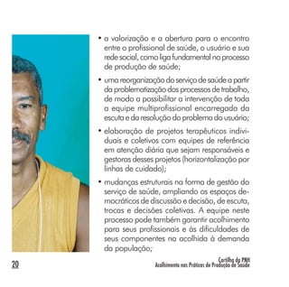 Cartilha da PNH
Acolhimento nas Práticas de Produção de Saúde20
• a valorização e a abertura para o encontro
entre o profissional de saúde, o usuário e sua
redesocial,comoligafundamentalnoprocesso
de produção de saúde;
• umareorganizaçãodoserviçodesaúdeapartir
daproblematizaçãodosprocessosdetrabalho,
de modo a possibilitar a intervenção de toda
a equipe multiprofissional encarregada da
escutaedaresoluçãodoproblemadousuário;
• elaboração de projetos terapêuticos indivi-
duais e coletivos com equipes de referência
em atenção diária que sejam responsáveis e
gestoras desses projetos (horizontalização por
linhas de cuidado);
• mudanças estruturais na forma de gestão do
serviço de saúde, ampliando os espaços de-
mocráticos de discussão e decisão, de escuta,
trocas e decisões coletivas. A equipe neste
processo pode também garantir acolhimento
para seus profissionais e às dificuldades de
seus componentes na acolhida à demanda
da população;
 