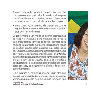 Cartilha da PNH
Acolhimento nas Práticas de Produção de Saúde 21
• uma postura de escuta e compromisso em dar
respostas às necessidades de saúde trazidas pelo
usuário, de maneira que inclua sua cultura, seus
saberes e sua capacidade de avaliar riscos;
• uma construção coletiva de propostas com a
equipe local e com a rede de serviços e gerên-
cias centrais e distritais.
O acolhimento é um modo de operar os processos
de trabalho em saúde, de forma a atender a todos
que procuram os serviços de saúde, ouvindo seus
pedidos e assumindo no serviço uma postura capaz
de acolher, escutar e dar respostas mais adequadas
aosusuários.Ouseja,requerprestarumatendimento
com resolutividade e responsabilização, orientando,
quando for o caso, o paciente e a família em relação
a outros serviços de saúde, para a continuidade
da assistência, e estabelecendo articulações com
esses serviços, para garantir a eficácia desses en-
caminhamentos.
Uma postura acolhedora implica estar atento e
poroso às diversidades cultural, racial e étnica.
Vejamos aqui o caso de uma usuária indígena que
 
