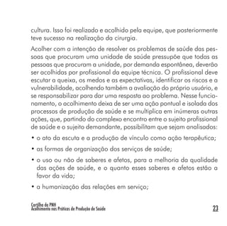 Cartilha da PNH
Acolhimento nas Práticas de Produção de Saúde 23
cultura. Isso foi realizado e acolhido pela equipe, que posteriormente
teve sucesso na realização da cirurgia.
Acolher com a intenção de resolver os problemas de saúde das pes-
soas que procuram uma unidade de saúde pressupõe que todas as
pessoas que procuram a unidade, por demanda espontânea, deverão
ser acolhidas por profissional da equipe técnica. O profissional deve
escutar a queixa, os medos e as expectativas, identificar os riscos e a
vulnerabilidade, acolhendo também a avaliação do próprio usuário, e
se responsabilizar para dar uma resposta ao problema. Nesse funcio-
namento, o acolhimento deixa de ser uma ação pontual e isolada dos
processos de produção de saúde e se multiplica em inúmeras outras
ações, que, partindo do complexo encontro entre o sujeito profissional
de saúde e o sujeito demandante, possibilitam que sejam analisados:
• o ato da escuta e a produção de vínculo como ação terapêutica;
• as formas de organização dos serviços de saúde;
• o uso ou não de saberes e afetos, para a melhoria da qualidade
das ações de saúde, e o quanto esses saberes e afetos estão a
favor da vida;
• a humanização das relações em serviço;
 