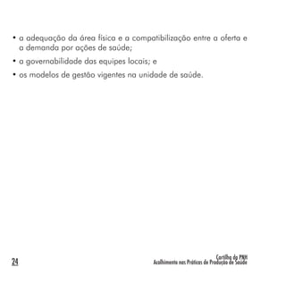 Cartilha da PNH
Acolhimento nas Práticas de Produção de Saúde24
• a adequação da área física e a compatibilização entre a oferta e
a demanda por ações de saúde;
• a governabilidade das equipes locais; e
• os modelos de gestão vigentes na unidade de saúde.
 