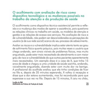 Cartilha da PNH
Acolhimento nas Práticas de Produção de Saúde 25
O acolhimento com avaliação de risco como
dispositivo tecnológico e as mudanças possíveis no
trabalho da atenção e da produção de saúde
O acolhimento como dispositivo técnico-assistencial permite a refle-
xão e a mudança dos modos de operar a assistência, pois questiona
as relações clínicas no trabalho em saúde, os modelos de atenção e
gestão e as relações de acesso aos serviços. Na avaliação de risco e
de vulnerabilidade, não podem ser desconsideradas as percepções do
usuário (e de sua rede social) acerca do seu processo de adoecimento.
Avaliar os riscos e a vulnerabilidade implica estar atento tanto ao grau
de sofrimento físico quanto psíquico, pois muitas vezes o usuário que
chega andando, sem sinais visíveis de problemas físicos, mas muito
angustiado, pode estar mais necessitado de atendimento e com maior
grau de risco e vulnerabilidade do que outros pacientes aparentemente
mais necessitados. Um exemplo disso é o caso de X, que tinha 15
anos de idade e chegou a uma unidade de saúde sozinha, andando,
visivelmente angustiada, dizendo estar com muita dor na barriga.
A profissional da acolhida avaliou que ela tinha condições de ficar
na fila e, depois de 35 minutos esperando, X voltou à recepção e
disse que a dor estava aumentando, mas foi reconduzida para que
esperasse a sua vez na fila. Depois de 15 minutos, X caiu no chão,
 