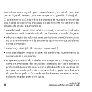 Cartilha da PNH
Acolhimento nas Práticas de Produção de Saúde26
sendo levada em seguida para o atendimento, em estado de coma,
por ter ingerido veneno para interromper uma gravidez indesejada.
O que a história de X nos indica é a urgência de reversão e reinvenção
dos modos de operar os processos de acolhimento no cotidiano dos
serviços de saúde, objetivando-se:
• a melhoria do acesso dos usuários aos serviços de saúde, mudando-
se a forma tradicional de entrada por filas e a ordem de chegada;
• a humanização das relações entre profissionais de saúde e usuários
no que se refere à forma de escutar os usuários em seus problemas
e suas demandas;
• a mudança de objeto (da doença para o sujeito);
• uma abordagem integral a partir de parâmetros humanitários de
solidariedade e cidadania;
• o aperfeiçoamento do trabalho em equipe com a integração e a
complementaridade das atividades exercidas por cada categoria
profissional, buscando-se orientar o atendimento dos usuários nos
serviços de saúde pelos riscos apresentados, pela complexidade
do problema, pelo acúmulo de conhecimentos, saberes e de tec-
nologias exigidas para a solução;
 