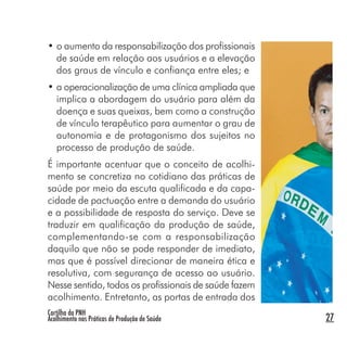 Cartilha da PNH
Acolhimento nas Práticas de Produção de Saúde 27
• o aumento da responsabilização dos profissionais
de saúde em relação aos usuários e a elevação
dos graus de vínculo e confiança entre eles; e
• a operacionalização de uma clínica ampliada que
implica a abordagem do usuário para além da
doença e suas queixas, bem como a construção
de vínculo terapêutico para aumentar o grau de
autonomia e de protagonismo dos sujeitos no
processo de produção de saúde.
É importante acentuar que o conceito de acolhi-
mento se concretiza no cotidiano das práticas de
saúde por meio da escuta qualificada e da capa-
cidade de pactuação entre a demanda do usuário
e a possibilidade de resposta do serviço. Deve se
traduzir em qualificação da produção de saúde,
complementando-se com a responsabilização
daquilo que não se pode responder de imediato,
mas que é possível direcionar de maneira ética e
resolutiva, com segurança de acesso ao usuário.
Nesse sentido, todos os profissionais de saúde fazem
acolhimento. Entretanto, as portas de entrada dos
 