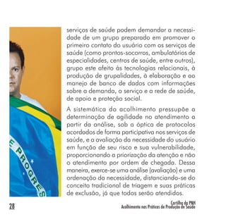 Cartilha da PNH
Acolhimento nas Práticas de Produção de Saúde28
serviços de saúde podem demandar a necessi-
dade de um grupo preparado em promover o
primeiro contato do usuário com os serviços de
saúde (como prontos-socorros, ambulatórios de
especialidades, centros de saúde, entre outros),
grupo este afeito às tecnologias relacionais, à
produção de grupalidades, à elaboração e ao
manejo de banco de dados com informações
sobre a demanda, o serviço e a rede de saúde,
de apoio e proteção social.
A sistemática do acolhimento pressupõe a
determinação de agilidade no atendimento a
partir da análise, sob a óptica de protocolos
acordados de forma participativa nos serviços de
saúde, e a avaliação da necessidade do usuário
em função de seu risco e sua vulnerabilidade,
proporcionando a priorização da atenção e não
o atendimento por ordem de chegada. Dessa
maneira, exerce-se uma análise (avaliação) e uma
ordenação da necessidade, distanciando-se do
conceito tradicional de triagem e suas práticas
de exclusão, já que todos serão atendidos.
 