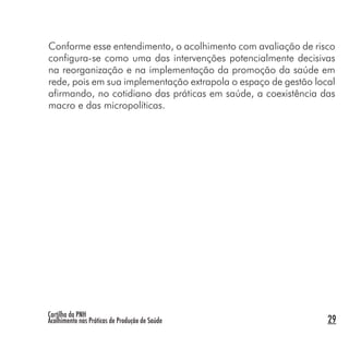 Cartilha da PNH
Acolhimento nas Práticas de Produção de Saúde 29
Conforme esse entendimento, o acolhimento com avaliação de risco
configura-se como uma das intervenções potencialmente decisivas
na reorganização e na implementação da promoção da saúde em
rede, pois em sua implementação extrapola o espaço de gestão local
afirmando, no cotidiano das práticas em saúde, a coexistência das
macro e das micropolíticas.
 