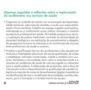 Cartilha da PNH
Acolhimento nas Práticas de Produção de Saúde30
Algumas sugestões e reﬂexões sobre a implantação
do acolhimento nos serviços de saúde
• Organizar as unidades de saúde com os princípios de responsabi-
lidade territorial, adscrição de clientela, vínculo com responsabili-
zação clínico-sanitária, trabalho em equipe e gestão participativa,
entendendo-se o acolhimento como prática intrínseca e inerente
ao exercício profissional em saúde. Tal medida proporciona, assim,
a superação da prática tradicional, centrada na exclusividade da
dimensão biológica e na realização de procedimentos a despeito
da perspectiva humana na interação e na constituição de vínculos
entre profissionais de saúde e usuários.
• Ampliar a qualificação técnica dos profissionais e das equipes em
atributos e habilidades relacionais de escuta qualificada, de modo
a estabelecer interação humanizada, cidadã e solidária com usu-
ários, familiares e comunidade, bem como o reconhecimento e a
atuação em problemas de saúde de natureza aguda ou relevantes
para a saúde pública. A elaboração de protocolos, sob a ótica da
intervenção multi e interprofissional na qualificação da assistência,
legitima a inserção do conjunto de profissionais ligados à assistência
na identificação de risco e na definição de prioridades, contribuindo,
assim, para a formação e o fortalecimento da equipe.
 