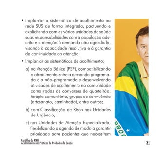 Cartilha da PNH
Acolhimento nas Práticas de Produção de Saúde 31
• Implantar a sistemática de acolhimento na
rede SUS de forma integrada, pactuando e
explicitando com as várias unidades de saúde
suas responsabilidades com a população ads-
crita e a atenção à demanda não agendada,
visando à capacidade resolutiva e à garantia
de continuidade da atenção.
• Implantar as sistemáticas de acolhimento:
a) na Atenção Básica (PSF), compatibilizando
o atendimento entre a demanda programa-
da e a não-programada e desenvolvendo
atividades de acolhimento na comunidade
como rodas de conversas de quarteirão,
terapia comunitária, grupos de convivência
(artesanato, caminhada), entre outros;
b) com Classificação de Risco nas Unidades
de Urgência;
c) nas Unidades de Atenção Especializada,
flexibilizando a agenda de modo a garantir
prioridade para pacientes que necessitem
 