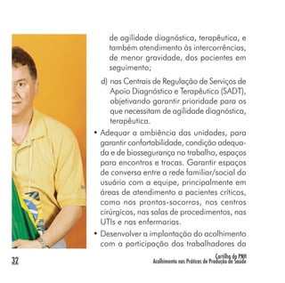 Cartilha da PNH
Acolhimento nas Práticas de Produção de Saúde32
de agilidade diagnóstica, terapêutica, e
também atendimento às intercorrências,
de menor gravidade, dos pacientes em
seguimento;
d) nas Centrais de Regulação de Serviços de
Apoio Diagnóstico e Terapêutico (SADT),
objetivando garantir prioridade para os
que necessitam de agilidade diagnóstica,
terapêutica.
• Adequar a ambiência das unidades, para
garantir confortabilidade, condição adequa-
da e de biossegurança no trabalho, espaços
para encontros e trocas. Garantir espaços
de conversa entre a rede familiar/social do
usuário com a equipe, principalmente em
áreas de atendimento a pacientes críticos,
como nos prontos-socorros, nos centros
cirúrgicos, nas salas de procedimentos, nas
UTIs e nas enfermarias.
• Desenvolver a implantação do acolhimento
com a participação dos trabalhadores da
 