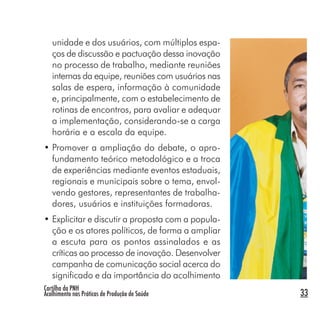 Cartilha da PNH
Acolhimento nas Práticas de Produção de Saúde 33
unidade e dos usuários, com múltiplos espa-
ços de discussão e pactuação dessa inovação
no processo de trabalho, mediante reuniões
internas da equipe, reuniões com usuários nas
salas de espera, informação à comunidade
e, principalmente, com o estabelecimento de
rotinas de encontros, para avaliar e adequar
a implementação, considerando-se a carga
horária e a escala da equipe.
• Promover a ampliação do debate, o apro-
fundamento teórico metodológico e a troca
de experiências mediante eventos estaduais,
regionais e municipais sobre o tema, envol-
vendo gestores, representantes de trabalha-
dores, usuários e instituições formadoras.
• Explicitar e discutir a proposta com a popula-
ção e os atores políticos, de forma a ampliar
a escuta para os pontos assinalados e as
críticas ao processo de inovação. Desenvolver
campanha de comunicação social acerca do
significado e da importância do acolhimento
 