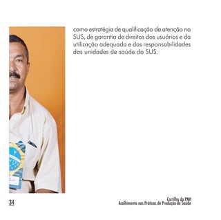 Cartilha da PNH
Acolhimento nas Práticas de Produção de Saúde34
como estratégia de qualificação da atenção no
SUS, de garantia de direitos dos usuários e da
utilização adequada e das responsabilidades
das unidades de saúde do SUS.
 