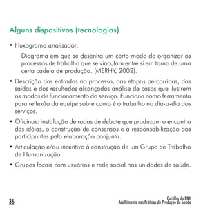 Cartilha da PNH
Acolhimento nas Práticas de Produção de Saúde
Alguns dispositivos (tecnologias)
• Fluxograma analisador:
Diagrama em que se desenha um certo modo de organizar os
processos de trabalho que se vinculam entre si em torno de uma
certa cadeia de produção. (MERHY, 2002).
• Descrição das entradas no processo, das etapas percorridas, das
saídas e dos resultados alcançados análise de casos que ilustrem
os modos de funcionamento do serviço. Funciona como ferramenta
para reflexão da equipe sobre como é o trabalho no dia-a-dia dos
serviços.
• Oficinas: instalação de rodas de debate que produzam o encontro
das idéias, a construção de consensos e a responsabilização dos
participantes pela elaboração conjunta.
• Articulação e/ou incentivo à construção de um Grupo de Trabalho
de Humanização.
• Grupos focais com usuários e rede social nas unidades de saúde.
36
 