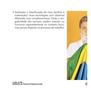 Cartilha da PNH
Acolhimento nas Práticas de Produção de Saúde 37
• Avaliação e classificação de risco (análise e
ordenação): duas tecnologias com objetivos
diferentes mas complementares. Dada a sin-
gularidade dos serviços, podem coexistir ou
funcionar separadamente no contexto físico,
mas jamais díspares no processo de trabalho.
 