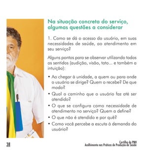 Cartilha da PNH
Acolhimento nas Práticas de Produção de Saúde38
Na situação concreta do serviço,
algumas questões a considerar
1. Como se dá o acesso do usuário, em suas
necessidades de saúde, ao atendimento em
seu serviço?
Alguns pontos para se observar utilizando todos
os sentidos (audição, visão, tato... e também a
intuição):
• Ao chegar à unidade, a quem ou para onde
o usuário se dirige? Quem o recebe? De que
modo?
• Qual o caminho que o usuário faz até ser
atendido?
• O que se configura como necessidade de
atendimento no serviço? Quem a define?
• O que não é atendido e por quê?
• Como você percebe a escuta à demanda do
usuário?
 