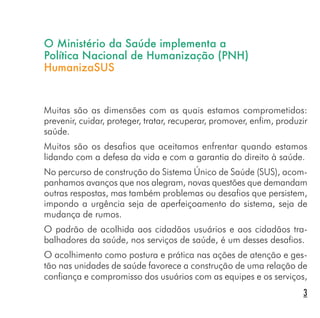O Ministério da Saúde implementa a
Política Nacional de Humanização (PNH)
HumanizaSUS
Muitas são as dimensões com as quais estamos comprometidos:
prevenir, cuidar, proteger, tratar, recuperar, promover, enfim, produzir
saúde.
Muitos são os desafios que aceitamos enfrentar quando estamos
lidando com a defesa da vida e com a garantia do direito à saúde.
No percurso de construção do Sistema Único de Saúde (SUS), acom-
panhamos avanços que nos alegram, novas questões que demandam
outras respostas, mas também problemas ou desafios que persistem,
impondo a urgência seja de aperfeiçoamento do sistema, seja de
mudança de rumos.
O padrão de acolhida aos cidadãos usuários e aos cidadãos tra-
balhadores da saúde, nos serviços de saúde, é um desses desafios.
O acolhimento como postura e prática nas ações de atenção e ges-
tão nas unidades de saúde favorece a construção de uma relação de
confiança e compromisso dos usuários com as equipes e os serviços,
3
 