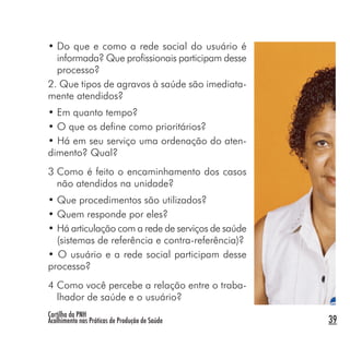 Cartilha da PNH
Acolhimento nas Práticas de Produção de Saúde 39
• Do que e como a rede social do usuário é
informada? Que profissionais participam desse
processo?
2. Que tipos de agravos à saúde são imediata-
mente atendidos?
• Em quanto tempo?
• O que os define como prioritários?
• Há em seu serviço uma ordenação do aten-
dimento? Qual?
3 Como é feito o encaminhamento dos casos
não atendidos na unidade?
• Que procedimentos são utilizados?
• Quem responde por eles?
• Há articulação com a rede de serviços de saúde
(sistemas de referência e contra-referência)?
• O usuário e a rede social participam desse
processo?
4 Como você percebe a relação entre o traba-
lhador de saúde e o usuário?
 