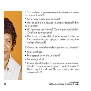 Cartilha da PNH
Acolhimento nas Práticas de Produção de Saúde40
• Como são compostas as equipes de atendimento
em sua unidade?
• Por grupo-classe profissional?
• Há trabalho de equipe multiprofissional? Em
que setores?
• Há reuniões ordinárias? Qual a periodicidade?
Qual é a composição?
• Quais as maiores dificuldades encontradas no
funcionamento por grupo-classe ou equipe
multiprofissional?
5. Como são tomadas as decisões em sua unidade?
• Pelas chefias?
• Pelo gestor geral da unidade?
• Por colegiados?
• Como são definidas as prioridades e as neces-
sidades de mudança no processo de trabalho?
Quem participa disso? De que modos são en-
caminhadas?
 