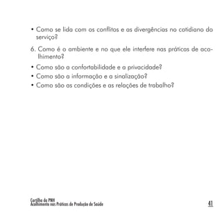 Cartilha da PNH
Acolhimento nas Práticas de Produção de Saúde 41
• Como se lida com os conflitos e as divergências no cotidiano do
serviço?
6. Como é o ambiente e no que ele interfere nas práticas de aco-
lhimento?
• Como são a confortabilidade e a privacidade?
• Como são a informação e a sinalização?
• Como são as condições e as relações de trabalho?
 