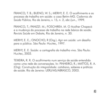 FRANCO, T. B.; BUENO, W. S.; MERHY, E. E. O acolhimento e os
processo de trabalho em saúde: o caso Betim-MG. Cadernos de
Saúde Pública, Rio de Janeiro, v. 15, n. 2, abr./jun., 1999.
FRANCO, T.; PANIZZI. M.; FOSCHIREA. M. O Acolher Chapecó
e a mudança do processo de trabalho na rede básica de saúde.
Revista Saúde em Debate, Rio de Janeiro, n. 30.
MERHY, E. E.; ONOCHO, R (Org.). Agir em saúde: um desafio
para o público. São Paulo: Hucitec, 1997.
MERHY, E. E. Saúde: a cartografia do trabalho vivo. São Paulo:
Hucitec, 2002.
TEIXEIRA, R. R. O acolhimento num serviço de saúde entendido
como uma rede de conversações. In: PINHEIRO, R.; MATTOS, R. A.
(Org). Construção da integralidade: cotidiano, saberes e práticas
de saúde. Rio de Janeiro: UERJ/MS/ABRASCO, 2003.
43
 